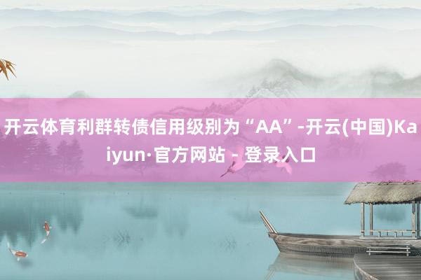 开云体育利群转债信用级别为“AA”-开云(中国)Kaiyun·官方网站 - 登录入口