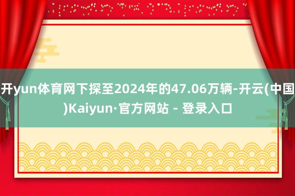 开yun体育网下探至2024年的47.06万辆-开云(中国)Kaiyun·官方网站 - 登录入口