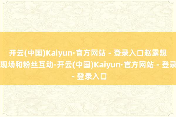 开云(中国)Kaiyun·官方网站 - 登录入口赵露想行径现场和粉丝互动-开云(中国)Kaiyun·官方网站 - 登录入口