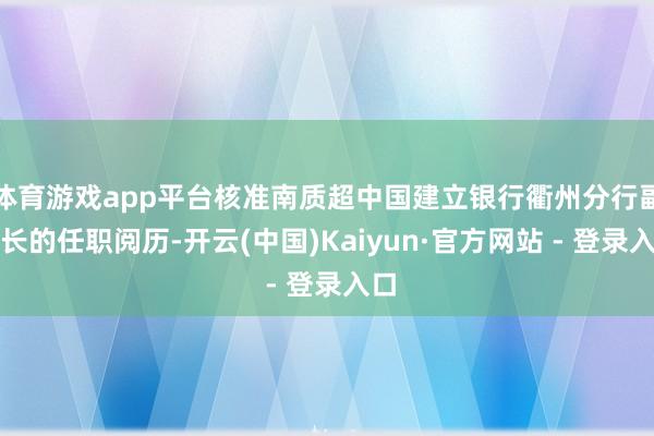 体育游戏app平台核准南质超中国建立银行衢州分行副行长的任职阅历-开云(中国)Kaiyun·官方网站 - 登录入口