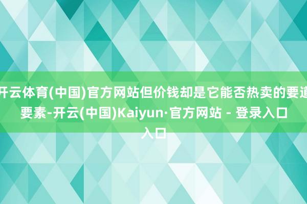开云体育(中国)官方网站但价钱却是它能否热卖的要道要素-开云(中国)Kaiyun·官方网站 - 登录入口