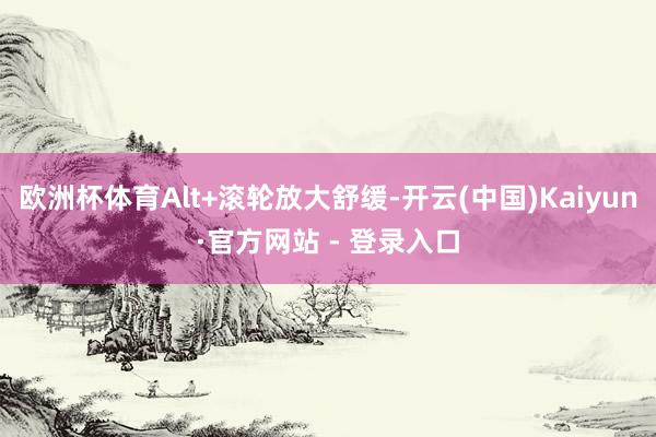 欧洲杯体育Alt+滚轮放大舒缓-开云(中国)Kaiyun·官方网站 - 登录入口