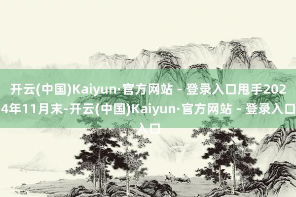 开云(中国)Kaiyun·官方网站 - 登录入口甩手2024年11月末-开云(中国)Kaiyun·官方网站 - 登录入口