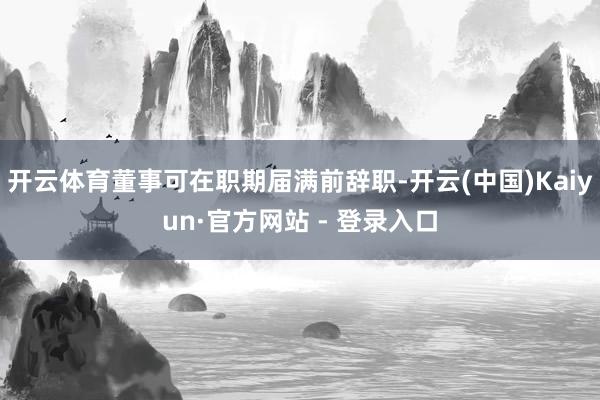 开云体育董事可在职期届满前辞职-开云(中国)Kaiyun·官方网站 - 登录入口