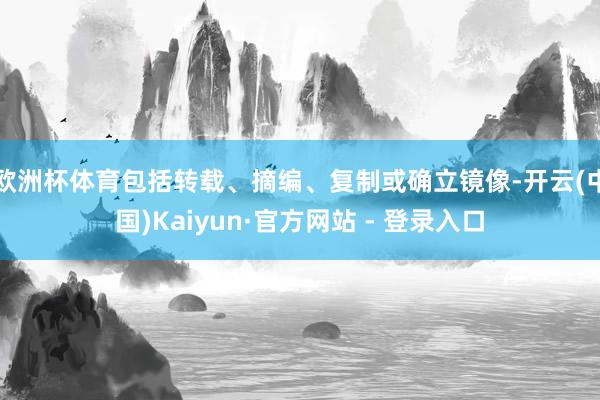 欧洲杯体育包括转载、摘编、复制或确立镜像-开云(中国)Kaiyun·官方网站 - 登录入口