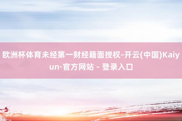 欧洲杯体育未经第一财经籍面授权-开云(中国)Kaiyun·官方网站 - 登录入口
