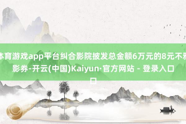 体育游戏app平台纠合影院披发总金额6万元的8元不雅影券-开云(中国)Kaiyun·官方网站 - 登录入口