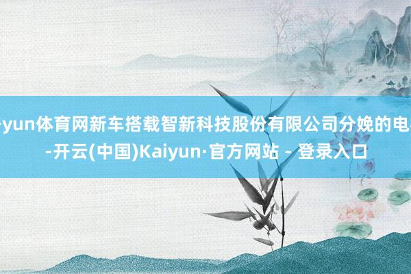 开yun体育网新车搭载智新科技股份有限公司分娩的电机-开云(中国)Kaiyun·官方网站 - 登录入口