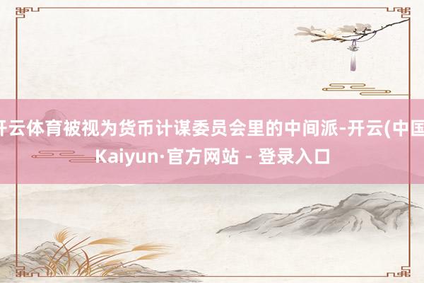 开云体育被视为货币计谋委员会里的中间派-开云(中国)Kaiyun·官方网站 - 登录入口