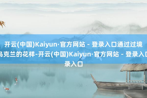 开云(中国)Kaiyun·官方网站 - 登录入口通过过境乌克兰的花样-开云(中国)Kaiyun·官方网站 - 登录入口