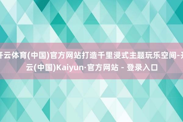 开云体育(中国)官方网站打造千里浸式主题玩乐空间-开云(中国)Kaiyun·官方网站 - 登录入口