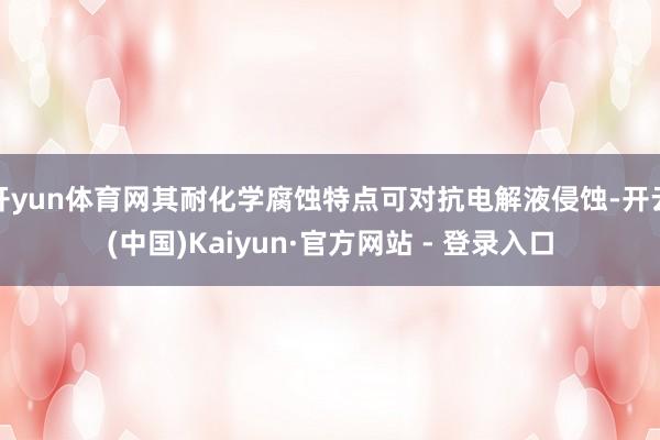开yun体育网其耐化学腐蚀特点可对抗电解液侵蚀-开云(中国)Kaiyun·官方网站 - 登录入口
