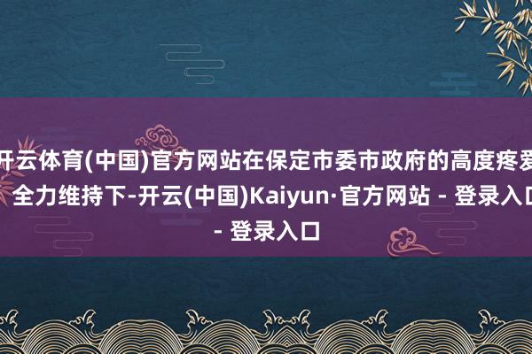 开云体育(中国)官方网站在保定市委市政府的高度疼爱、全力维持下-开云(中国)Kaiyun·官方网站 - 登录入口