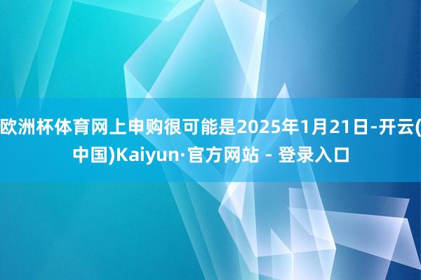 欧洲杯体育网上申购很可能是2025年1月21日-开云(中国)Kaiyun·官方网站 - 登录入口