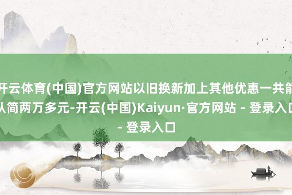 开云体育(中国)官方网站以旧换新加上其他优惠一共能从简两万多元-开云(中国)Kaiyun·官方网站 - 登录入口