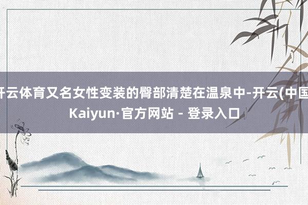 开云体育又名女性变装的臀部清楚在温泉中-开云(中国)Kaiyun·官方网站 - 登录入口