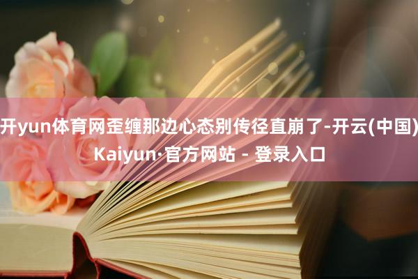 开yun体育网歪缠那边心态别传径直崩了-开云(中国)Kaiyun·官方网站 - 登录入口