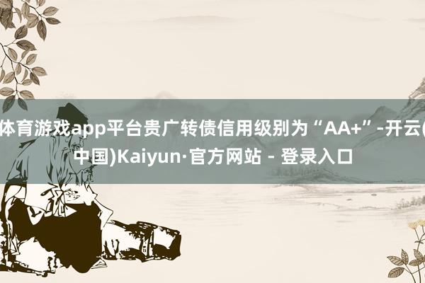 体育游戏app平台贵广转债信用级别为“AA+”-开云(中国)Kaiyun·官方网站 - 登录入口