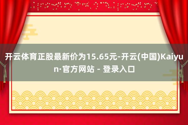 开云体育正股最新价为15.65元-开云(中国)Kaiyun·官方网站 - 登录入口