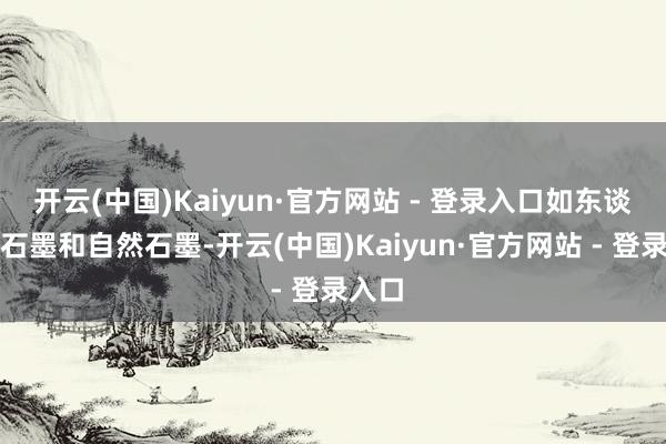 开云(中国)Kaiyun·官方网站 - 登录入口如东谈主造石墨和自然石墨-开云(中国)Kaiyun·官方网站 - 登录入口