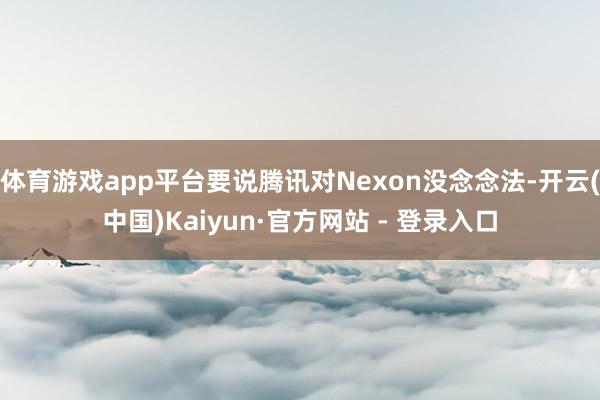 体育游戏app平台要说腾讯对Nexon没念念法-开云(中国)Kaiyun·官方网站 - 登录入口