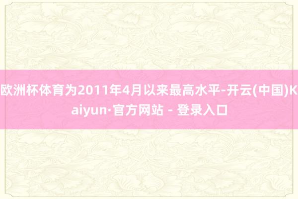 欧洲杯体育为2011年4月以来最高水平-开云(中国)Kaiyun·官方网站 - 登录入口