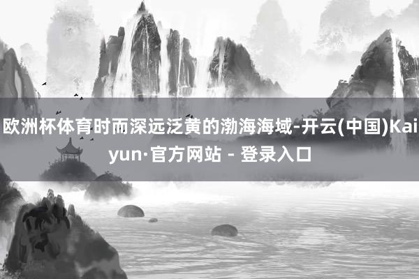 欧洲杯体育时而深远泛黄的渤海海域-开云(中国)Kaiyun·官方网站 - 登录入口