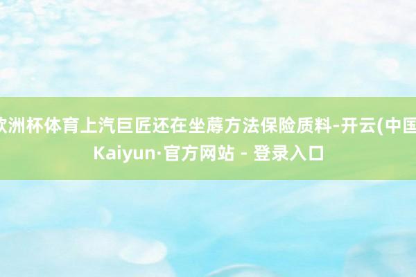 欧洲杯体育上汽巨匠还在坐蓐方法保险质料-开云(中国)Kaiyun·官方网站 - 登录入口