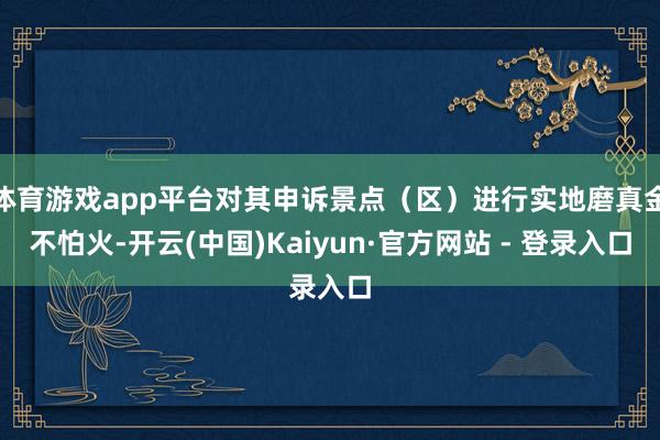 体育游戏app平台对其申诉景点（区）进行实地磨真金不怕火-开云(中国)Kaiyun·官方网站 - 登录入口