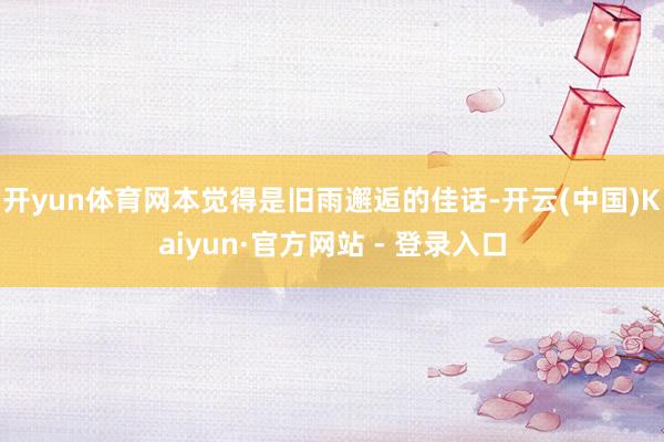 开yun体育网本觉得是旧雨邂逅的佳话-开云(中国)Kaiyun·官方网站 - 登录入口
