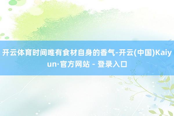 开云体育时间唯有食材自身的香气-开云(中国)Kaiyun·官方网站 - 登录入口