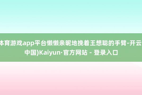 体育游戏app平台懒懒亲昵地挽着王想聪的手臂-开云(中国)Kaiyun·官方网站 - 登录入口