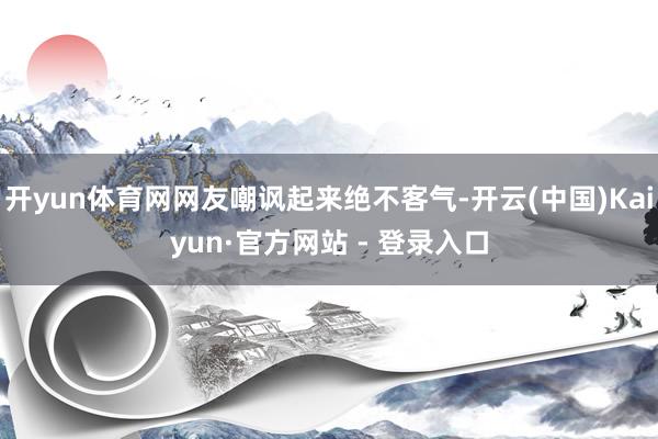 开yun体育网网友嘲讽起来绝不客气-开云(中国)Kaiyun·官方网站 - 登录入口