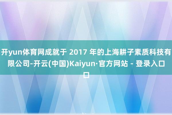 开yun体育网成就于 2017 年的上海耕子素质科技有限公司-开云(中国)Kaiyun·官方网站 - 登录入口