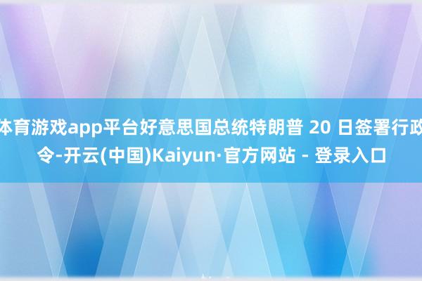 体育游戏app平台好意思国总统特朗普 20 日签署行政令-开云(中国)Kaiyun·官方网站 - 登录入口