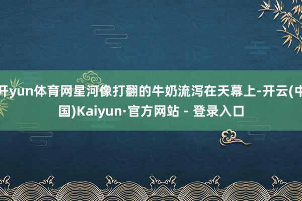开yun体育网星河像打翻的牛奶流泻在天幕上-开云(中国)Kaiyun·官方网站 - 登录入口