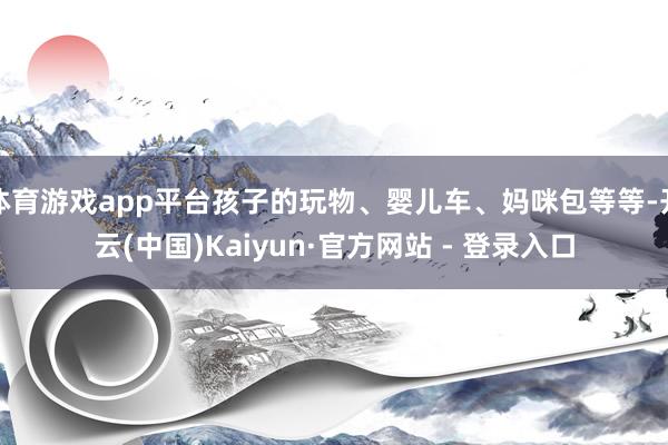 体育游戏app平台孩子的玩物、婴儿车、妈咪包等等-开云(中国)Kaiyun·官方网站 - 登录入口