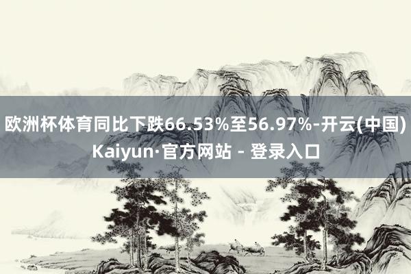 欧洲杯体育同比下跌66.53%至56.97%-开云(中国)Kaiyun·官方网站 - 登录入口