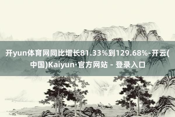 开yun体育网同比增长81.33%到129.68%-开云(中国)Kaiyun·官方网站 - 登录入口