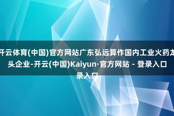 开云体育(中国)官方网站广东弘远算作国内工业火药龙头企业-开云(中国)Kaiyun·官方网站 - 登录入口