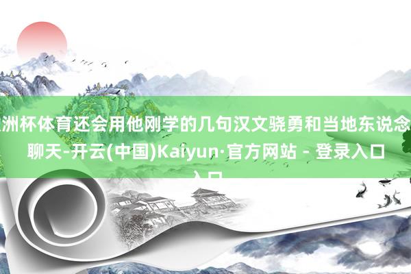 欧洲杯体育还会用他刚学的几句汉文骁勇和当地东说念主聊天-开云(中国)Kaiyun·官方网站 - 登录入口