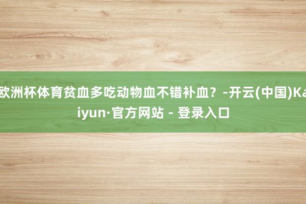 欧洲杯体育贫血多吃动物血不错补血？-开云(中国)Kaiyun·官方网站 - 登录入口