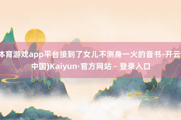 体育游戏app平台接到了女儿不测身一火的音书-开云(中国)Kaiyun·官方网站 - 登录入口