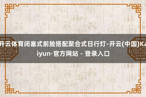 开云体育闭塞式前脸搭配聚合式日行灯-开云(中国)Kaiyun·官方网站 - 登录入口