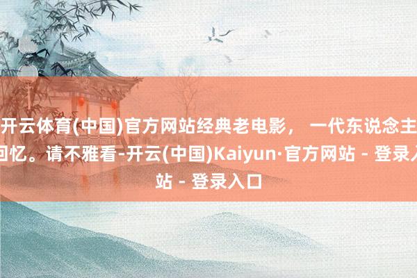 开云体育(中国)官方网站经典老电影， 一代东说念主的回忆。请不雅看-开云(中国)Kaiyun·官方网站 - 登录入口