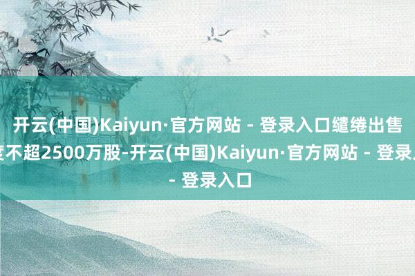 开云(中国)Kaiyun·官方网站 - 登录入口缱绻出售限度不超2500万股-开云(中国)Kaiyun·官方网站 - 登录入口