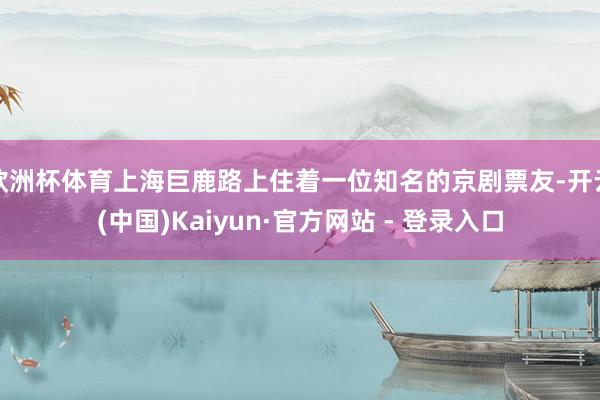 欧洲杯体育上海巨鹿路上住着一位知名的京剧票友-开云(中国)Kaiyun·官方网站 - 登录入口