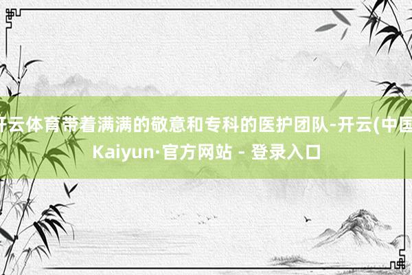 开云体育带着满满的敬意和专科的医护团队-开云(中国)Kaiyun·官方网站 - 登录入口