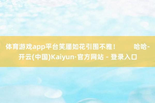 体育游戏app平台笑靥如花引围不雅！        哈哈-开云(中国)Kaiyun·官方网站 - 登录入口