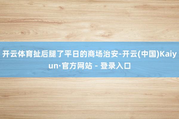 开云体育扯后腿了平日的商场治安-开云(中国)Kaiyun·官方网站 - 登录入口